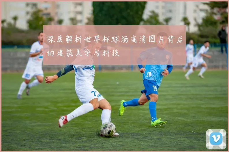 深度解析世界杯球场高清图片背后的建筑美学与科技