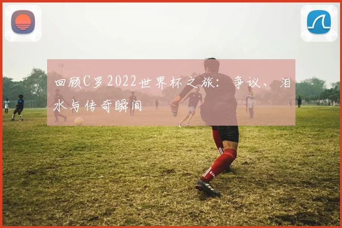 回顾C罗2022世界杯之旅：争议、泪水与传奇瞬间