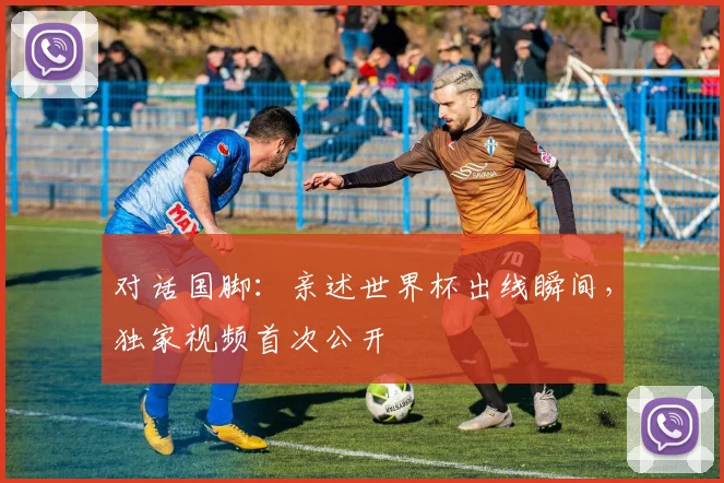 对话国脚：亲述世界杯出线瞬间，独家视频首次公开
